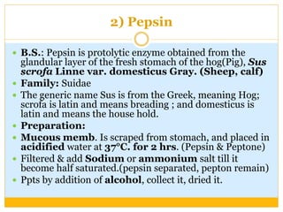 2) Pepsin
 B.S.: Pepsin is protolytic enzyme obtained from the
glandular layer of the fresh stomach of the hog(Pig), Sus
scrofa Linne var. domesticus Gray. (Sheep, calf)
 Family: Suidae
 The generic name Sus is from the Greek, meaning Hog;
scrofa is latin and means breading ; and domesticus is
latin and means the house hold.
 Preparation:
 Mucous memb. Is scraped from stomach, and placed in
acidified water at 37°C. for 2 hrs. (Pepsin & Peptone)
 Filtered & add Sodium or ammonium salt till it
become half saturated.(pepsin separated, pepton remain)
 Ppts by addition of alcohol, collect it, dried it.
 