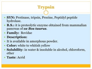 Trypsin
 SYN: Protinase, tripsin, Procine, Peptidyl peptide
hydrolase.
 B.S.: it is proteolytic enzyme obtained from mammalian
pancreas of ox Bos taurus.
 Family: Bovidae
 Description:
 It is available in amorphous powder.
 Color: white to whitish yellow
 Solubility: in water & insoluble in alcohol, chloroform,
ether
 Taste: Acrid
 