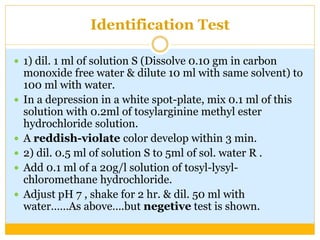 Identification Test
 1) dil. 1 ml of solution S (Dissolve 0.10 gm in carbon
monoxide free water & dilute 10 ml with same solvent) to
100 ml with water.
 In a depression in a white spot-plate, mix 0.1 ml of this
solution with 0.2ml of tosylarginine methyl ester
hydrochloride solution.
 A reddish-violate color develop within 3 min.
 2) dil. 0.5 ml of solution S to 5ml of sol. water R .
 Add 0.1 ml of a 20g/l solution of tosyl-lysyl-
chloromethane hydrochloride.
 Adjust pH 7 , shake for 2 hr. & dil. 50 ml with
water……As above….but negetive test is shown.
 