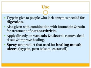 Use
 Trypsin give to people who lack enzymes needed for
digestion.
 Also given with combination with bromelain & rutin
for treatment of osteoarthritis.
 Apply directly on wounds & ulcer to remove dead
tissue & improve healing.
 Spray-on product that used for healing mouth
ulcers.(trypsin, peru balsam, castor oil)
 