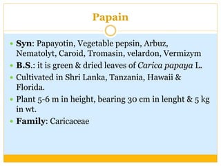 Papain
 Syn: Papayotin, Vegetable pepsin, Arbuz,
Nematolyt, Caroid, Tromasin, velardon, Vermizym
 B.S.: it is green & dried leaves of Carica papaya L.
 Cultivated in Shri Lanka, Tanzania, Hawaii &
Florida.
 Plant 5-6 m in height, bearing 30 cm in lenght & 5 kg
in wt.
 Family: Caricaceae
 