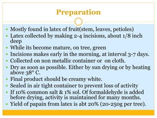 Preparation
 Mostly found in latex of fruit(stem, leaves, petioles)
 Latex collected by making 2-4 incisions, about 1/8 inch
deep
 While its become mature, on tree, green
 Incisions makes early in the morning, at interval 3-7 days.
 Collected on non metallic container or on cloth.
 Dry as soon as possible. Either by sun drying or by heating
above 38° C.
 Final product should be creamy white.
 Sealed in air tight container to prevent loss of activity
 If 10% common salt & 1% sol. Of formaldehyde is added
before drying, activity is maintained for many months.
 Yield of papain from latex is abt 20% (20-250g per tree).
 