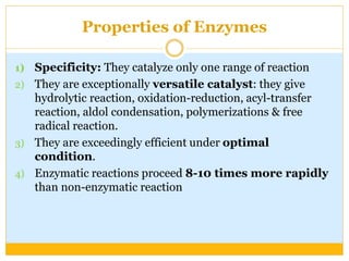 Properties of Enzymes
1) Specificity: They catalyze only one range of reaction
2) They are exceptionally versatile catalyst: they give
hydrolytic reaction, oxidation-reduction, acyl-transfer
reaction, aldol condensation, polymerizations & free
radical reaction.
3) They are exceedingly efficient under optimal
condition.
4) Enzymatic reactions proceed 8-10 times more rapidly
than non-enzymatic reaction
 