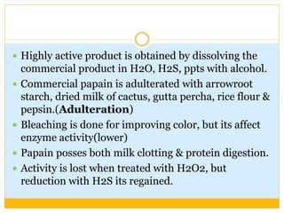  Highly active product is obtained by dissolving the
commercial product in H2O, H2S, ppts with alcohol.
 Commercial papain is adulterated with arrowroot
starch, dried milk of cactus, gutta percha, rice flour &
pepsin.(Adulteration)
 Bleaching is done for improving color, but its affect
enzyme activity(lower)
 Papain posses both milk clotting & protein digestion.
 Activity is lost when treated with H2O2, but
reduction with H2S its regained.
 