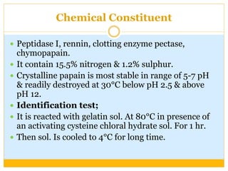 Chemical Constituent
 Peptidase I, rennin, clotting enzyme pectase,
chymopapain.
 It contain 15.5% nitrogen & 1.2% sulphur.
 Crystalline papain is most stable in range of 5-7 pH
& readily destroyed at 30°C below pH 2.5 & above
pH 12.
 Identification test;
 It is reacted with gelatin sol. At 80°C in presence of
an activating cysteine chloral hydrate sol. For 1 hr.
 Then sol. Is cooled to 4°C for long time.
 
