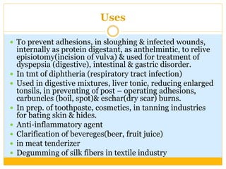 Uses
 To prevent adhesions, in sloughing & infected wounds,
internally as protein digestant, as anthelmintic, to relive
episiotomy(incision of vulva) & used for treatment of
dyspepsia (digestive), intestinal & gastric disorder.
 In tmt of diphtheria (respiratory tract infection)
 Used in digestive mixtures, liver tonic, reducing enlarged
tonsils, in preventing of post – operating adhesions,
carbuncles (boil, spot)& eschar(dry scar) burns.
 In prep. of toothpaste, cosmetics, in tanning industries
for bating skin & hides.
 Anti-inflammatory agent
 Clarification of bevereges(beer, fruit juice)
 in meat tenderizer
 Degumming of silk fibers in textile industry
 