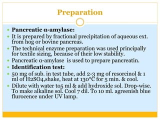 Preparation
 Pancreatic α-amylase:
 It is prepared by fractional precipitation of aqueous ext.
from hog or bovine pancreas.
 The technical enzyme preparation was used principally
for textile sizing, because of their low stability.
 Pancreatic α-amylase is used to prepare pancreatin.
 Identification test:
 50 mg of sub. in test tube, add 2-3 mg of resorcinol & 1
ml of H2SO4,shake, heat at 130°C for 5 min. & cool.
 Dilute with water to5 ml & add hydroxide sol. Drop-wise.
To make alkaline sol. Cool 7 dil. To 10 ml. agreenish blue
flurocence under UV lamp.
 