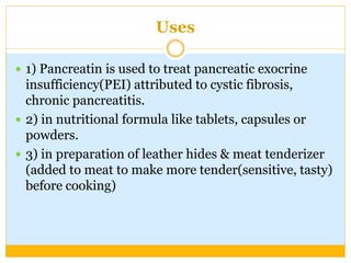 Uses
 1) Pancreatin is used to treat pancreatic exocrine
insufficiency(PEI) attributed to cystic fibrosis,
chronic pancreatitis.
 2) in nutritional formula like tablets, capsules or
powders.
 3) in preparation of leather hides & meat tenderizer
(added to meat to make more tender(sensitive, tasty)
before cooking)
 