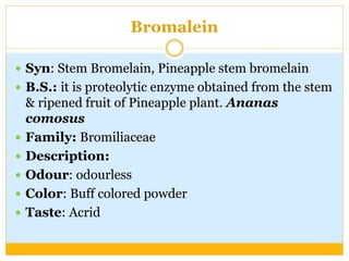 Bromalein
 Syn: Stem Bromelain, Pineapple stem bromelain
 B.S.: it is proteolytic enzyme obtained from the stem
& ripened fruit of Pineapple plant. Ananas
comosus
 Family: Bromiliaceae
 Description:
 Odour: odourless
 Color: Buff colored powder
 Taste: Acrid
 