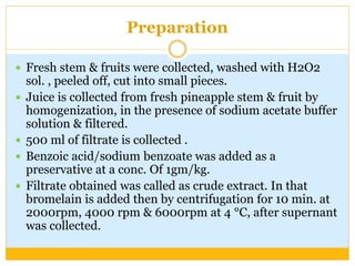 Preparation
 Fresh stem & fruits were collected, washed with H2O2
sol. , peeled off, cut into small pieces.
 Juice is collected from fresh pineapple stem & fruit by
homogenization, in the presence of sodium acetate buffer
solution & filtered.
 500 ml of filtrate is collected .
 Benzoic acid/sodium benzoate was added as a
preservative at a conc. Of 1gm/kg.
 Filtrate obtained was called as crude extract. In that
bromelain is added then by centrifugation for 10 min. at
2000rpm, 4000 rpm & 6000rpm at 4 °C, after supernant
was collected.
 