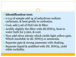  Identification test:
 0.2 g of sample add 1g of anhydrous sodium
carbonate, & heat gently to carbonize.
 Cool, add 5 ml of H2O stir & filter.
 Acidify slightly the filter with dil.HNO3, heat in
water bath for 5 min. & cool.
 Now add silver nitrate which yields light yellow ppts.
Which insoluble in dil. HNO3 or ammonia.
 Separate ppts & strong ammonia with shaking.
 Separate liquid & acidified with Dil. HNO3, yield
white turbidity.
 
