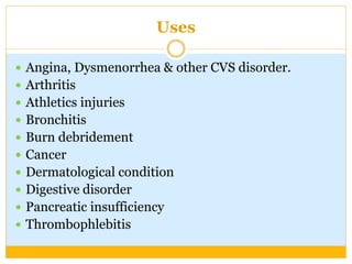 Uses
 Angina, Dysmenorrhea & other CVS disorder.
 Arthritis
 Athletics injuries
 Bronchitis
 Burn debridement
 Cancer
 Dermatological condition
 Digestive disorder
 Pancreatic insufficiency
 Thrombophlebitis
 