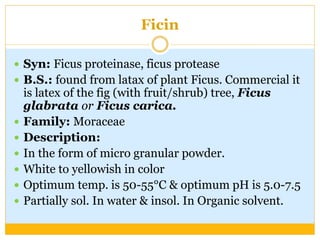 Ficin
 Syn: Ficus proteinase, ficus protease
 B.S.: found from latax of plant Ficus. Commercial it
is latex of the fig (with fruit/shrub) tree, Ficus
glabrata or Ficus carica.
 Family: Moraceae
 Description:
 In the form of micro granular powder.
 White to yellowish in color
 Optimum temp. is 50-55°C & optimum pH is 5.0-7.5
 Partially sol. In water & insol. In Organic solvent.
 