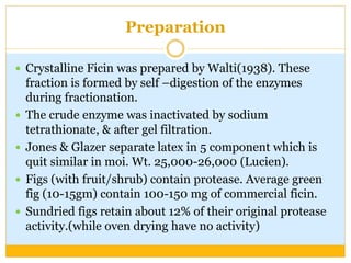 Preparation
 Crystalline Ficin was prepared by Walti(1938). These
fraction is formed by self –digestion of the enzymes
during fractionation.
 The crude enzyme was inactivated by sodium
tetrathionate, & after gel filtration.
 Jones & Glazer separate latex in 5 component which is
quit similar in moi. Wt. 25,000-26,000 (Lucien).
 Figs (with fruit/shrub) contain protease. Average green
fig (10-15gm) contain 100-150 mg of commercial ficin.
 Sundried figs retain about 12% of their original protease
activity.(while oven drying have no activity)
 
