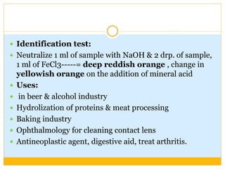  Identification test:
 Neutralize 1 ml of sample with NaOH & 2 drp. of sample,
1 ml of FeCl3-----= deep reddish orange , change in
yellowish orange on the addition of mineral acid
 Uses:
 in beer & alcohol industry
 Hydrolization of proteins & meat processing
 Baking industry
 Ophthalmology for cleaning contact lens
 Antineoplastic agent, digestive aid, treat arthritis.
 