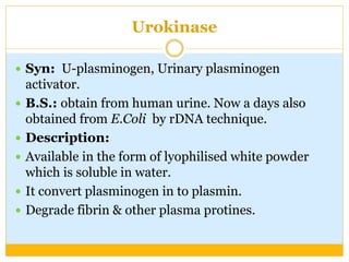 Urokinase
 Syn: U-plasminogen, Urinary plasminogen
activator.
 B.S.: obtain from human urine. Now a days also
obtained from E.Coli by rDNA technique.
 Description:
 Available in the form of lyophilised white powder
which is soluble in water.
 It convert plasminogen in to plasmin.
 Degrade fibrin & other plasma protines.
 