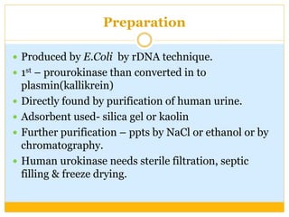 Preparation
 Produced by E.Coli by rDNA technique.
 1st – prourokinase than converted in to
plasmin(kallikrein)
 Directly found by purification of human urine.
 Adsorbent used- silica gel or kaolin
 Further purification – ppts by NaCl or ethanol or by
chromatography.
 Human urokinase needs sterile filtration, septic
filling & freeze drying.
 