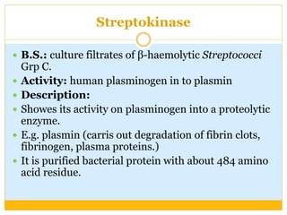 Streptokinase
 B.S.: culture filtrates of β-haemolytic Streptococci
Grp C.
 Activity: human plasminogen in to plasmin
 Description:
 Showes its activity on plasminogen into a proteolytic
enzyme.
 E.g. plasmin (carris out degradation of fibrin clots,
fibrinogen, plasma proteins.)
 It is purified bacterial protein with about 484 amino
acid residue.
 