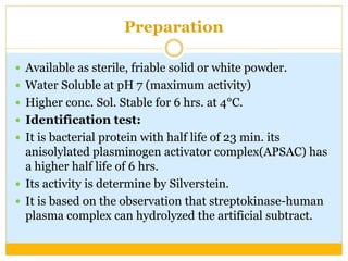 Preparation
 Available as sterile, friable solid or white powder.
 Water Soluble at pH 7 (maximum activity)
 Higher conc. Sol. Stable for 6 hrs. at 4°C.
 Identification test:
 It is bacterial protein with half life of 23 min. its
anisolylated plasminogen activator complex(APSAC) has
a higher half life of 6 hrs.
 Its activity is determine by Silverstein.
 It is based on the observation that streptokinase-human
plasma complex can hydrolyzed the artificial subtract.
 