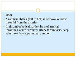  Use:
 As a fibrinolytic agent to help in removal of bifrin
thrombi from the arteries.
 In thromboebolic disorder, lysis of arterial
thrombus, acute coronary artary thrombosis, deep
vein thrombosis, pulmonary emboli.
 