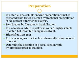Preparation
 It is sterile, dry, soluble enzyme preparation, which is
prepared from testes & seman by fractional precipitation
of aq. Extract & further by dialysis.
 Sterilization by filtration & lyophilization.
 It is odourless, white to yellow in color & highly soluble
in water, but insoluble in organic solvent.
 Identification test
 Acid mucopolysaccharide, histochemically using collodal
iron stain.
 Determine by digestion of a serial section with
hyluronidase prior to staining.
 