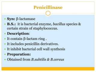 Penicillinase
 Syn: β-lactamase
 B.S.: it is bacterial enzyme, bacillus species &
certain strain of staphylococcus.
 Description:
 It contain β-lactam ring .
 It includes penicillin derivatives.
 It inhibit bacterial cell wall synthesis
 Preparation:
 Obtained from B.subtilis & B.cereus
 