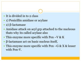  It is divided in to 2 class
 1) Penicillin amidase or acylase
 2) β-lactamase
 Amidase attack on acyl grp attached to the nucleous
thats why its called acylase also
 This enzyme more specific with Pen –V & K
 β-lactamase act on basic nucleus itself,
 This enzyme more specific with Pen –G & X & lesser
with Pen-V.
 