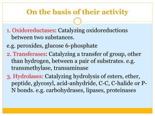 On the basis of their activity
1. Oxidoreductases: Catalyzing oxidoreductions
between two substances.
e.g. peroxides, glucose 6-phosphate
2. Transferases: Catalyzing a transfer of group, other
than hydrogen, between a pair of substrates. e.g.
transmethylase, transaminase
3. Hydrolases: Catalyzing hydrolysis of esters, ether,
peptide, glycosyl, acid-anhydride, C-C, C-halide or P-
N bonds. e.g. carbohydrases, lipases, proteinases
 