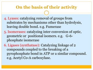 On the basis of their activity
4. Lyases: catalyzing removal of groups from
substrates by mechanisms other than hydrolysis,
leaving double bond. e.g. Fumerase
5. Isomerases: catalyzing inter conversion of optic,
geometric or positional isomers. e.g. G-6-
phosphate isomerase
6. Ligases (synthatase): Catalyzing linkage of 2
compounds coupled to the breaking of a
pyrophosphate bond in ATP or a similar compound.
e.g. Acetyl Co-A carboxylase.
 