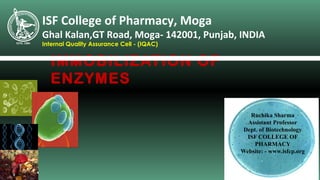 IMMOBILIZATION OF
ENZYMES
ISF College of Pharmacy, Moga
Ghal Kalan,GT Road, Moga- 142001, Punjab, INDIA
Internal Quality Assurance Cell - (IQAC)
Ruchika Sharma
Assistant Professor
Dept. of Biotechnology
ISF COLLEGE OF
PHARMACY
Website: - www.isfcp.org
 