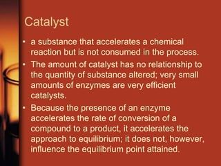 Catalyst
• a substance that accelerates a chemical
reaction but is not consumed in the process.
• The amount of catalyst has no relationship to
the quantity of substance altered; very small
amounts of enzymes are very efficient
catalysts.
• Because the presence of an enzyme
accelerates the rate of conversion of a
compound to a product, it accelerates the
approach to equilibrium; it does not, however,
influence the equilibrium point attained.
 