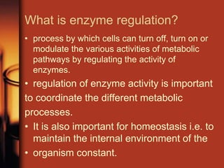 What is enzyme regulation?
• process by which cells can turn off, turn on or
modulate the various activities of metabolic
pathways by regulating the activity of
enzymes.
• regulation of enzyme activity is important
to coordinate the different metabolic
processes.
• It is also important for homeostasis i.e. to
maintain the internal environment of the
• organism constant.
 