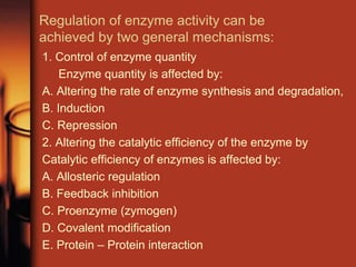 Regulation of enzyme activity can be
achieved by two general mechanisms:
1. Control of enzyme quantity
Enzyme quantity is affected by:
A. Altering the rate of enzyme synthesis and degradation,
B. Induction
C. Repression
2. Altering the catalytic efficiency of the enzyme by
Catalytic efficiency of enzymes is affected by:
A. Allosteric regulation
B. Feedback inhibition
C. Proenzyme (zymogen)
D. Covalent modification
E. Protein – Protein interaction
 