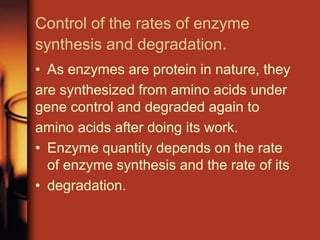 Control of the rates of enzyme
synthesis and degradation.
• As enzymes are protein in nature, they
are synthesized from amino acids under
gene control and degraded again to
amino acids after doing its work.
• Enzyme quantity depends on the rate
of enzyme synthesis and the rate of its
• degradation.
 