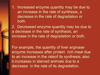 1. Increased enzyme quantity may be due to
an increase in the rate of synthesis, a
decrease in the rate of degradation or
both.
2. Decreased enzyme quantity may be due to
a decrease in the rate of synthesis, an
increase in the rate of degradation or both.
For example, the quantity of liver arginase
enzyme increases after protein rich meal due
to an increase in the rateof its synthesis; also
it increases in starved animals due to a
decrease in the rate of its degradation.
 