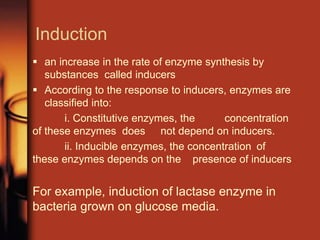 Induction
 an increase in the rate of enzyme synthesis by
substances called inducers
 According to the response to inducers, enzymes are
classified into:
i. Constitutive enzymes, the concentration
of these enzymes does not depend on inducers.
ii. Inducible enzymes, the concentration of
these enzymes depends on the presence of inducers
For example, induction of lactase enzyme in
bacteria grown on glucose media.
 
