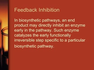 Feedback Inhibition
In biosynthetic pathways, an end
product may directly inhibit an enzyme
early in the pathway. Such enzyme
catalyzes the early functionally
irreversible step specific to a particular
biosynthetic pathway.
 