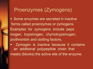 Proenzymes (Zymogens)
 Some enzymes are secreted in inactive
forms called proenzymes or zymogens.
Examples for zymogens include peps
inogen, trypsinogen, chymotrypsinogen,
prothrombin and clotting factors.
 Zymogen is inactive because it contains
an additional polypeptide chain that
masks (blocks) the active site of the enzyme.
 