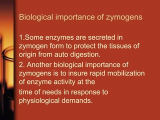 Biological importance of zymogens
1.Some enzymes are secreted in
zymogen form to protect the tissues of
origin from auto digestion.
2. Another biological importance of
zymogens is to insure rapid mobilization
of enzyme activity at the
time of needs in response to
physiological demands.
 