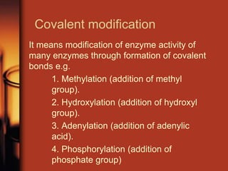 Covalent modification
It means modification of enzyme activity of
many enzymes through formation of covalent
bonds e.g.
1. Methylation (addition of methyl
group).
2. Hydroxylation (addition of hydroxyl
group).
3. Adenylation (addition of adenylic
acid).
4. Phosphorylation (addition of
phosphate group)
 