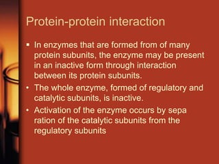 Protein-protein interaction
 In enzymes that are formed from of many
protein subunits, the enzyme may be present
in an inactive form through interaction
between its protein subunits.
• The whole enzyme, formed of regulatory and
catalytic subunits, is inactive.
• Activation of the enzyme occurs by sepa
ration of the catalytic subunits from the
regulatory subunits
 