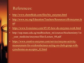 References:
• http://www.chem4kids.com/files/bio_enzymes.html
• http://www.rsc.org/Education/Teachers/Resources/cfb/enzymes.ht
ml
• https://www.livescience.com/45145-how-do-enzymes-work.html
• http://osp.mans.edu.eg/medbiochem_mi/cources/biochemistry/1st
_year_medicine/enzymes/files/Lecture_04.pdf
• https://www.creative-enzymes.com/service/enzyme-activity-
measurement-for-oxidoreductases-acting-on-choh-group-with-
cytochrome-as-acceptor_62.html
 