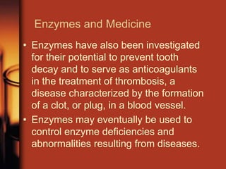 Enzymes and Medicine
• Enzymes have also been investigated
for their potential to prevent tooth
decay and to serve as anticoagulants
in the treatment of thrombosis, a
disease characterized by the formation
of a clot, or plug, in a blood vessel.
• Enzymes may eventually be used to
control enzyme deficiencies and
abnormalities resulting from diseases.
 