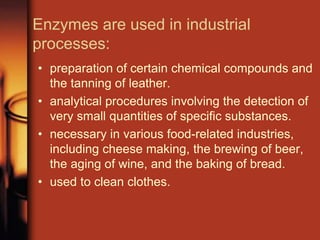 Enzymes are used in industrial
processes:
• preparation of certain chemical compounds and
the tanning of leather.
• analytical procedures involving the detection of
very small quantities of specific substances.
• necessary in various food-related industries,
including cheese making, the brewing of beer,
the aging of wine, and the baking of bread.
• used to clean clothes.
 