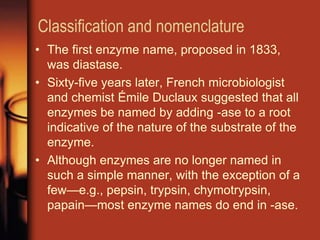 Classification and nomenclature
• The first enzyme name, proposed in 1833,
was diastase.
• Sixty-five years later, French microbiologist
and chemist Émile Duclaux suggested that all
enzymes be named by adding -ase to a root
indicative of the nature of the substrate of the
enzyme.
• Although enzymes are no longer named in
such a simple manner, with the exception of a
few—e.g., pepsin, trypsin, chymotrypsin,
papain—most enzyme names do end in -ase.
 