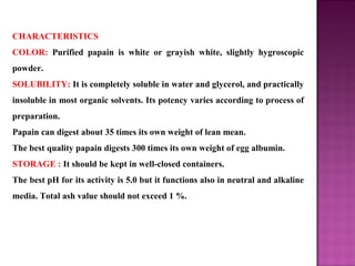 CHARACTERISTICS
COLOR: Purified papain is white or grayish white, slightly hygroscopic
powder.
SOLUBILITY: It is completely soluble in water and glycerol, and practically
insoluble in most organic solvents. Its potency varies according to process of
preparation.
Papain can digest about 35 times its own weight of lean mean.
The best quality papain digests 300 times its own weight of egg albumin.
STORAGE : It should be kept in well-closed containers.
The best pH for its activity is 5.0 but it functions also in neutral and alkaline
media. Total ash value should not exceed 1 %.
 