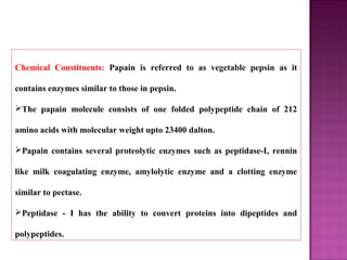 Chemical Constituents: Papain is referred to as vegetable pepsin as it
contains enzymes similar to those in pepsin.
The papain molecule consists of one folded polypeptide chain of 212
amino acids with molecular weight upto 23400 dalton.
Papain contains several proteolytic enzymes such as peptidase-I, rennin
like milk coagulating enzyme, amylolytic enzyme and a clotting enzyme
similar to pectase.
Peptidase - I has the ability to convert proteins into dipeptides and
polypeptides.
 