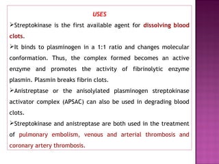 USES
Streptokinase is the first available agent for dissolving blood
clots.
It binds to plasminogen in a 1:1 ratio and changes molecular
conformation. Thus, the complex formed becomes an active
enzyme and promotes the activity of fibrinolytic enzyme
plasmin. Plasmin breaks fibrin clots.
Anistreptase or the anisolylated plasminogen streptokinase
activator complex (APSAC) can also be used in degrading blood
clots.
Streptokinase and anistreptase are both used in the treatment
of pulmonary embolism, venous and arterial thrombosis and
coronary artery thrombosis.
 