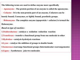 The following terms are used to define enzyme more specifically
 Apoenzyme - The protein portion of an enzyme is called the apoenzyme.
 Cofactor - It is the non-protein part of an enzyme. Cofactors can be
loosely bound, Coenzymes, or tightly bound, prosthetic groups.
 Holoenzyme- The complete enzyme (apoprotein + cofactor) is termed the
Holoenzyme.
Based on type of reaction:-Based on type of reaction:-
1.Oxidoreductase - catalyze a oxidation reduction reaction
2.Transferase - transfer a functional group from one molecule to other
3.Hydrolase - catalysis hydrolysis reactions
4.Lyase – catalyse the addition of groups to double bonds
5.Isomerases-rearrange functional groups (Intermolecular rearrangements)
6.Ligase – Synthetases: join two molecules
 