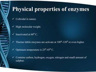Physical properties of enzymes
 Colloidal in nature.
 High molecular weight.
 Inactivated at 60⁰ C.
 Thermo labile enzymes are activate at 100⁰-120⁰ or even higher.
 Optimum temperature is 25⁰-45⁰ C.
 Contains carbon, hydrogen, oxygen, nitrogen and small amount of
sulphur.
 